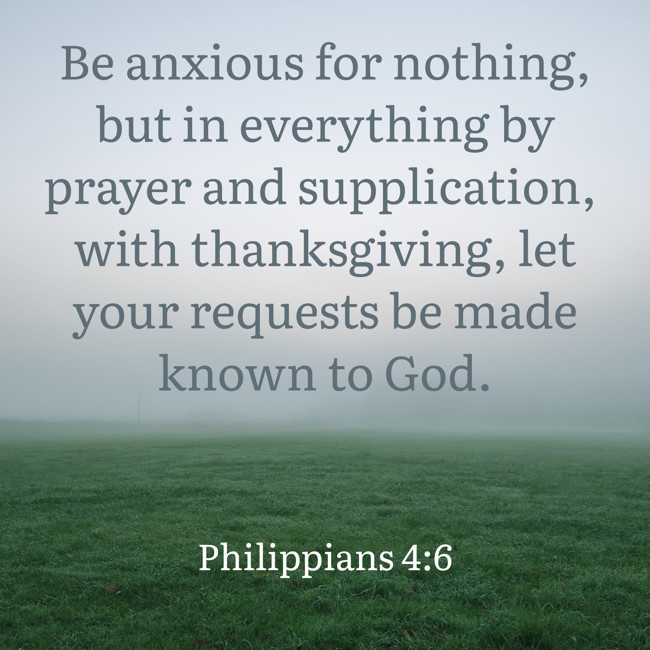 Be anxious for nothing, but in everything by prayer and supplication, with thanksgiving, let your requests be made known to God. - Philippians 4:6