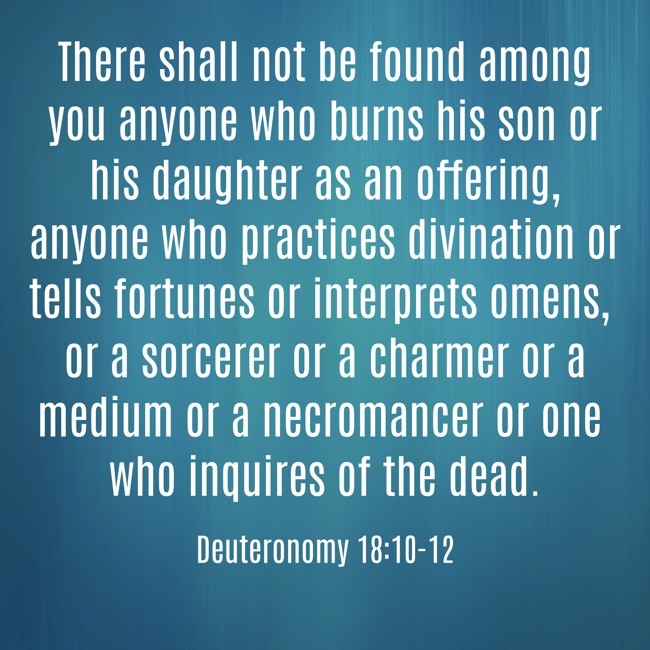 There shall not be found among you anyone who burns his son or his daughter as an offering, anyone who practices divination or tells fortunes or interprets omens, or a sorcerer or a charmer or a medium or a necromancer or one who inquires of the dead. - Deuteronomy 18:10-12