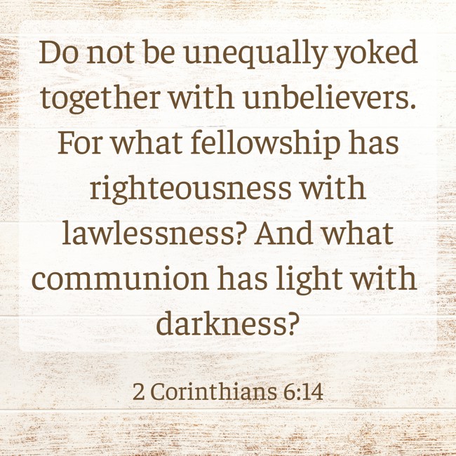 Do not be unequally yoked together with unbelievers. For what fellowship has righteousness with lawlessness? And what communion has light with darkness? - 2 Corinthians 6:14
