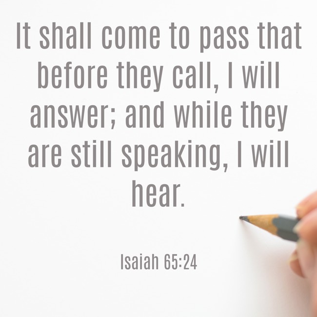It shall come to pass that before they call, I will answer; and while they are still speaking, I will hear. - Isaiah 65:24