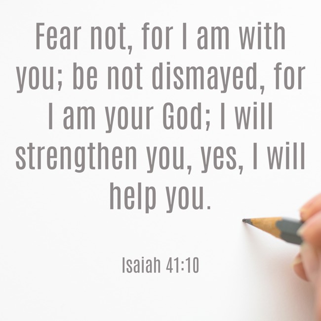 Fear not, for I am with you; be not dismayed, for I am your God; I will strengthen you, yes, I will help you. - Isaiah 41:10
