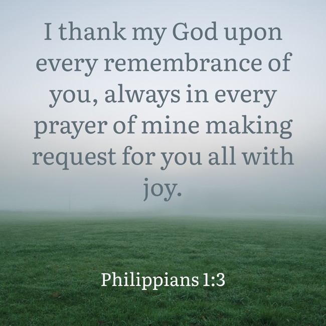 I thank my God upon every remembrance of you, always in every prayer of mine making request for you all with joy. - Philippians 1:3