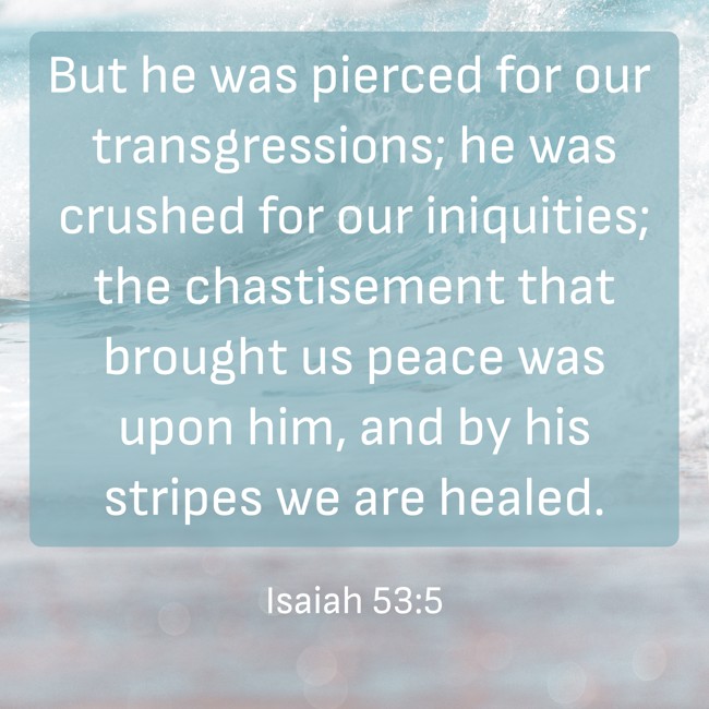 But he was pierced for our transgressions; he was crushed for our iniquities; the chastisement that brought us peace was upon him, and by his stripes we are healed. - Isaiah 53:5