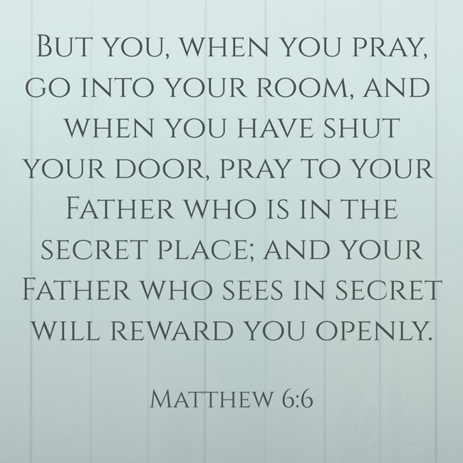 But you, when you pray, go into your room, and when you have shut your door, pray to your Father who is in the secret place; and your Father who sees in secret will reward you openly. - Matthew 6:6