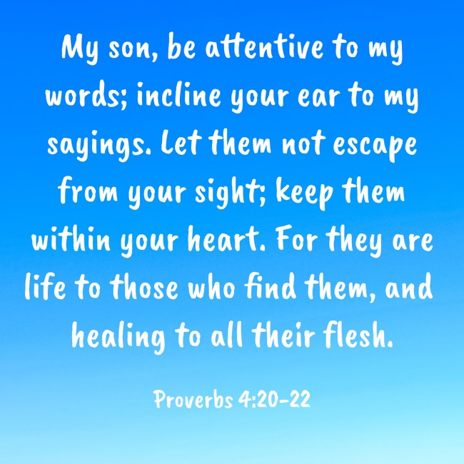My son, be attentive to my words; incline your ear to my sayings. Let them not escape from your sight; keep them within your heart. For they are life to those who find them, and healing to all their flesh. - Proverbs 4:20-22