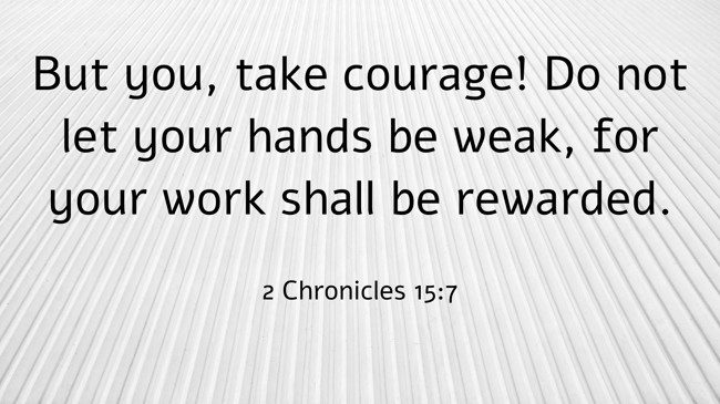 But you, take courage! Do not let your hands be weak, for your work shall be rewarded. - 2 Chronicles 15:7