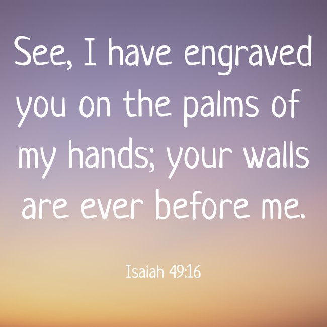  See, I have engraved you on the palms of my hands; your walls are ever before me.   - Isaiah 49:16 