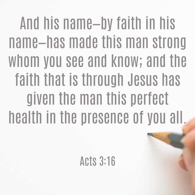 And his name—by faith in his name—has made this man strong whom you see and know; and the faith that is through Jesus has given the man this perfect health in the presence of you all. - Acts 3:16