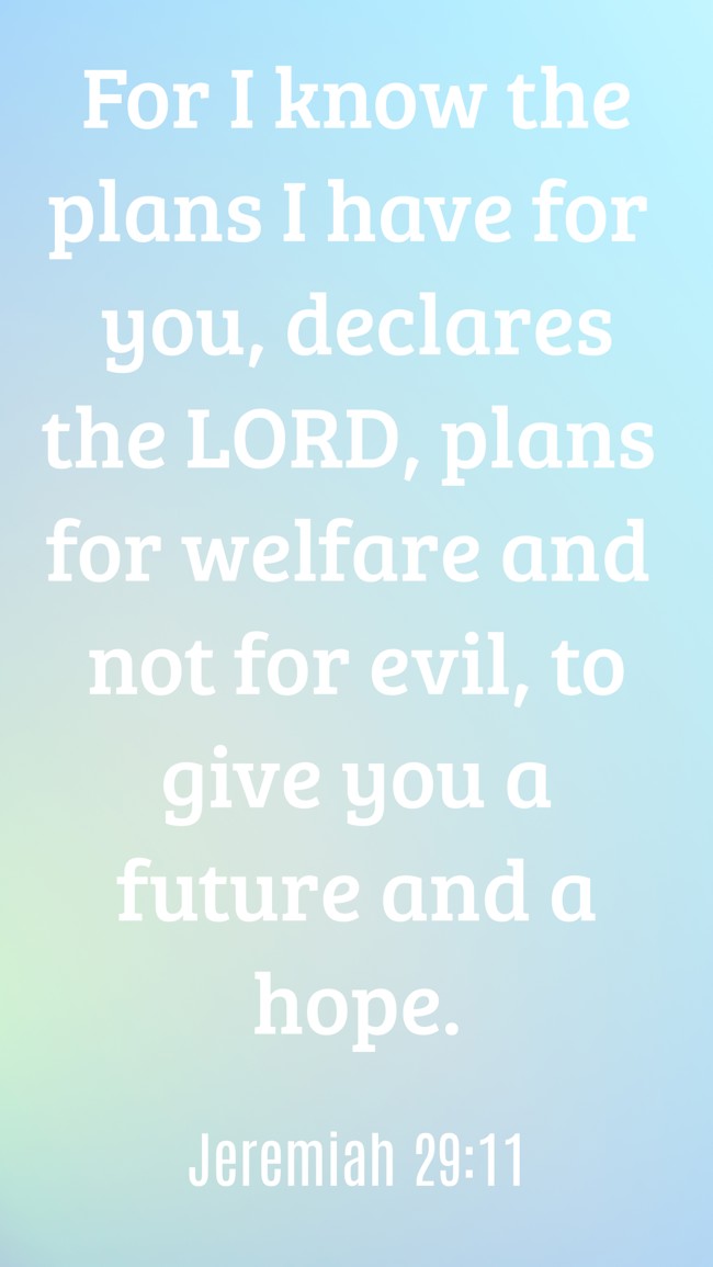 For I know the plans I have for you, declares the LORD, plans for welfare and not for evil, to give you a future and a hope. - Jeremiah 29:11
