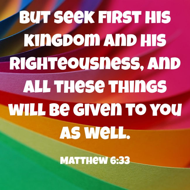  But seek first his kingdom and his righteousness, and all these things will be given to you as well.   - Matthew 6:33 