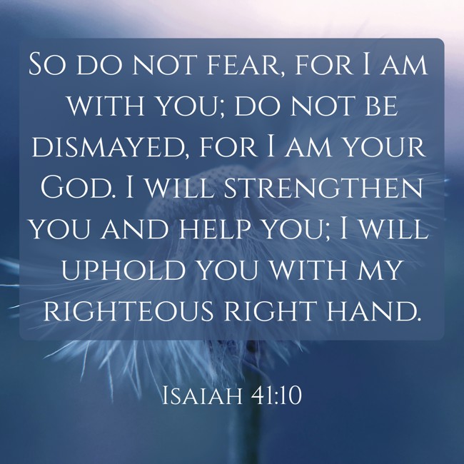  So do not fear, for I am with you; do not be dismayed, for I am your God. I will strengthen you and help you; I will uphold you with my righteous right hand.   - Isaiah 41:10 