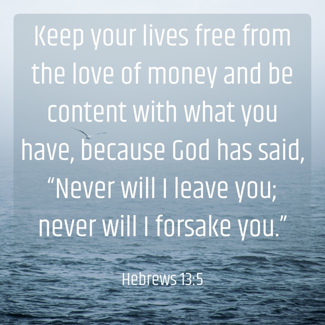  Keep your lives free from the love of money and be content with what you have, because God has said, “Never will I leave you; never will I forsake you.”   - Hebrews 13:5 