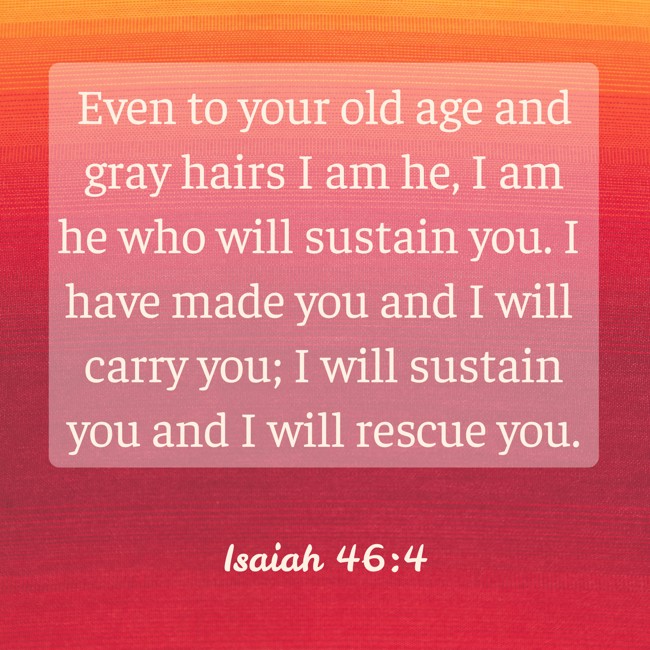  Even to your old age and gray hairs I am he, I am he who will sustain you. I have made you and I will carry you; I will sustain you and I will rescue you.   - Isaiah 46:4 