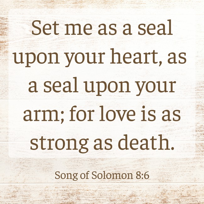 Set me as a seal upon your heart, as a seal upon your arm; for love is as strong as death. - Song of Solomon 8:6
