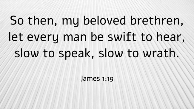 So then, my beloved brethren, let every man be swift to hear, slow to speak, slow to wrath. - James 1:19