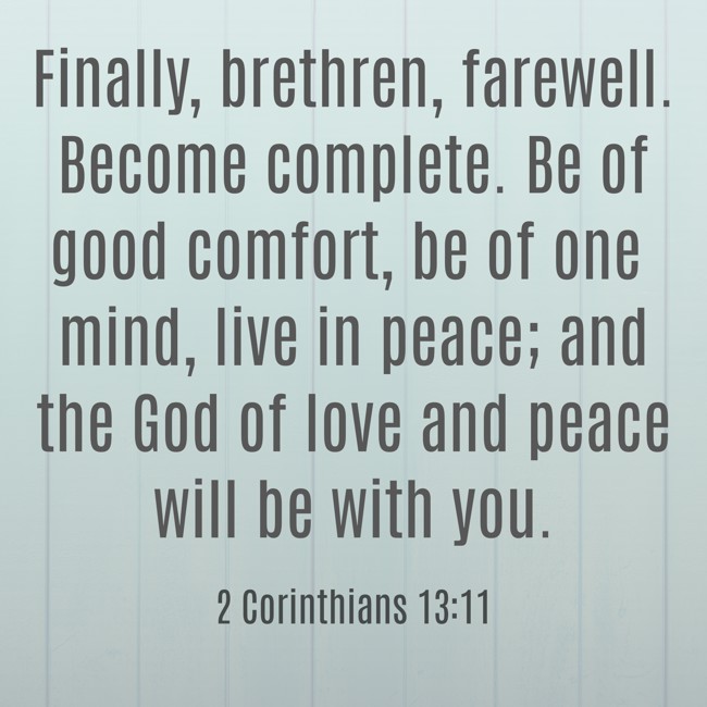 Finally, brethren, farewell. Become complete. Be of good comfort, be of one mind, live in peace; and the God of love and peace will be with you. - 2 Corinthians 13:11