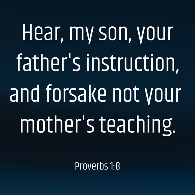  Hear, my son, your father's instruction, and forsake not your mother's teaching.   - Proverbs 1:8 
