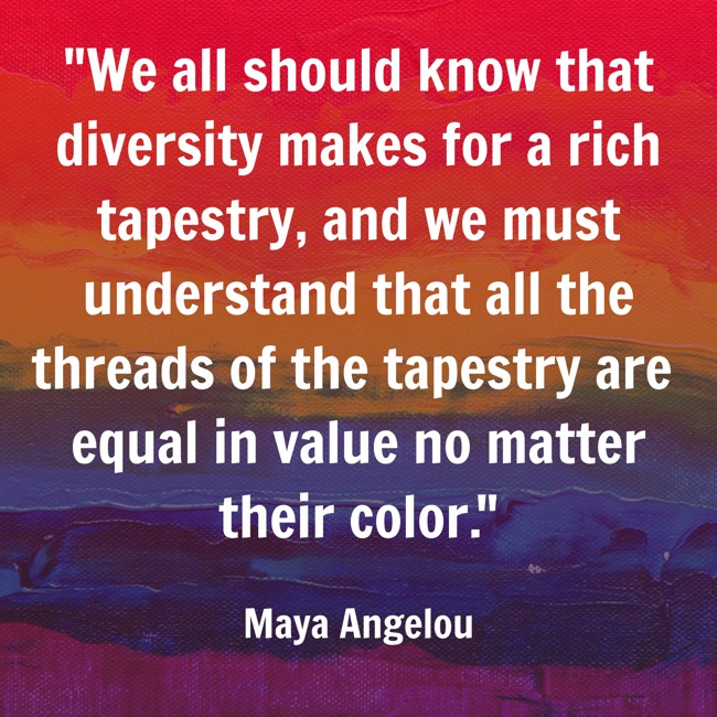 We all should know that diversity makes for a rich tapestry, and we must understand that all the threads of the tapestry are equal in value no matter their color. - Maya Angelou