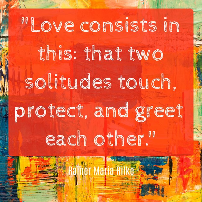 Love consists in this: that two solitudes touch, protect, and greet each other. - Rainer Maria Rilke