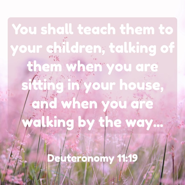  You shall teach them to your children, talking of them when you are sitting in your house, and when you are walking by the way...   - Deuteronomy 11:19 