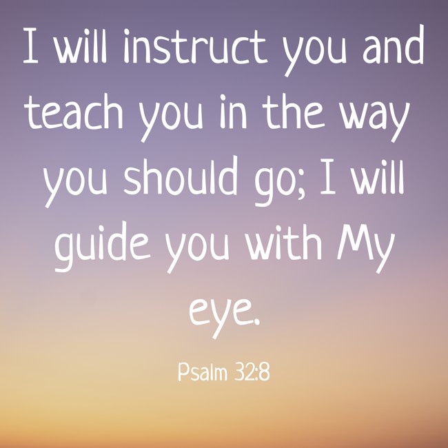 I will instruct you and teach you in the way you should go; I will guide you with My eye. - Psalm 32:8