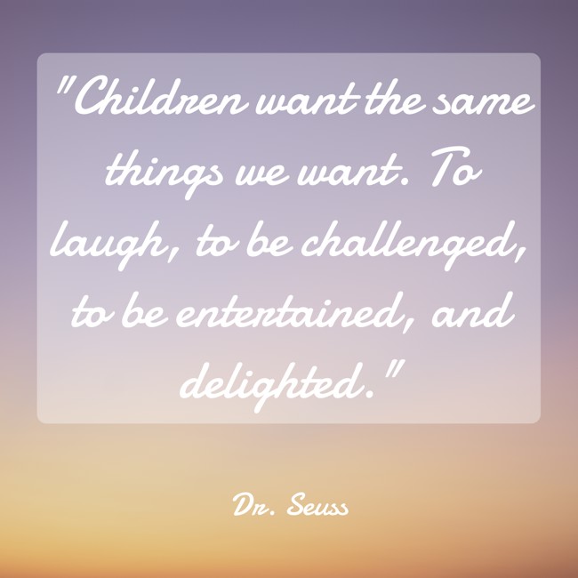  Children want the same things we want. To laugh, to be challenged, to be entertained, and delighted.   - Dr. Seuss 