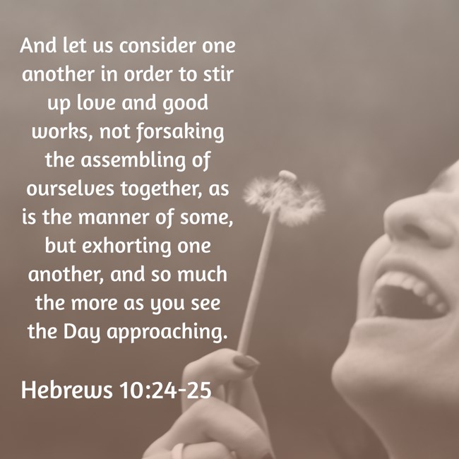 And let us consider one another in order to stir up love and good works, not forsaking the assembling of ourselves together, as is the manner of some, but exhorting one another, and so much the more as you see the Day approaching. - Hebrews 10:24-25