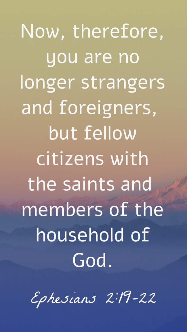 Now, therefore, you are no longer strangers and foreigners, but fellow citizens with the saints and members of the household of God. - Ephesians 2:19-22