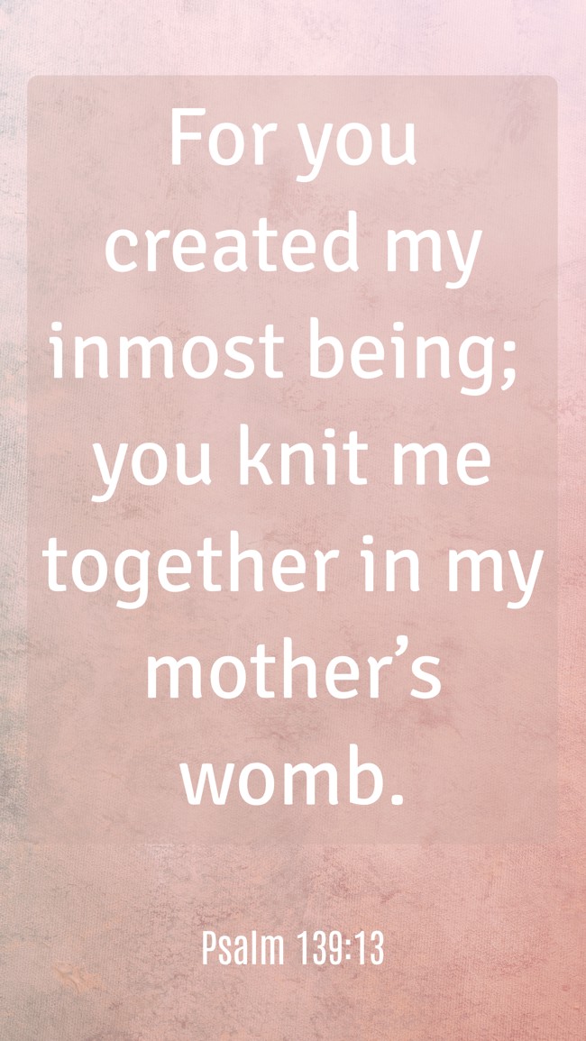 For you created my inmost being; you knit me together in my mother’s womb. - Psalm 139:13