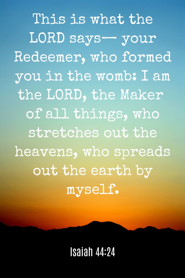 This is what the LORD says— your Redeemer, who formed you in the womb: I am the LORD, the Maker of all things, who stretches out the heavens, who spreads out the earth by myself. - Isaiah 44:24