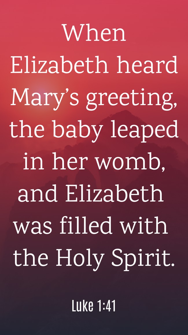 When Elizabeth heard Mary’s greeting, the baby leaped in her womb, and Elizabeth was filled with the Holy Spirit. - Luke 1:41