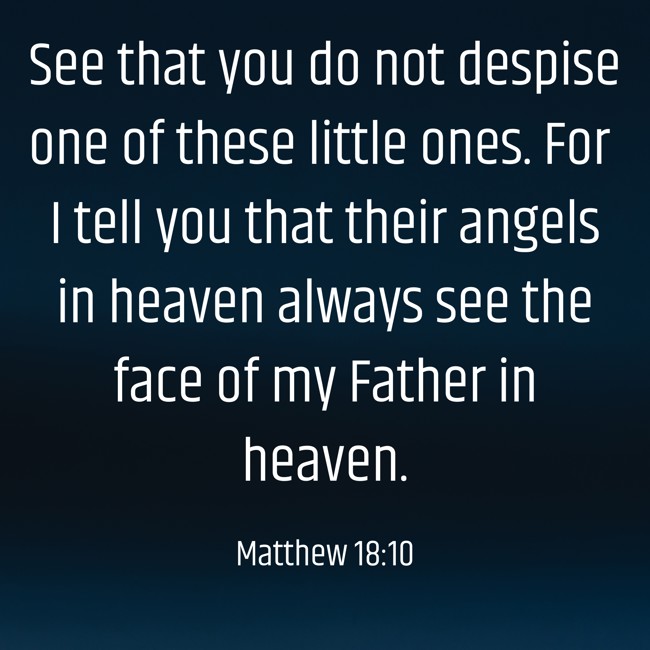 See that you do not despise one of these little ones. For I tell you that their angels in heaven always see the face of my Father in heaven. - Matthew 18:10