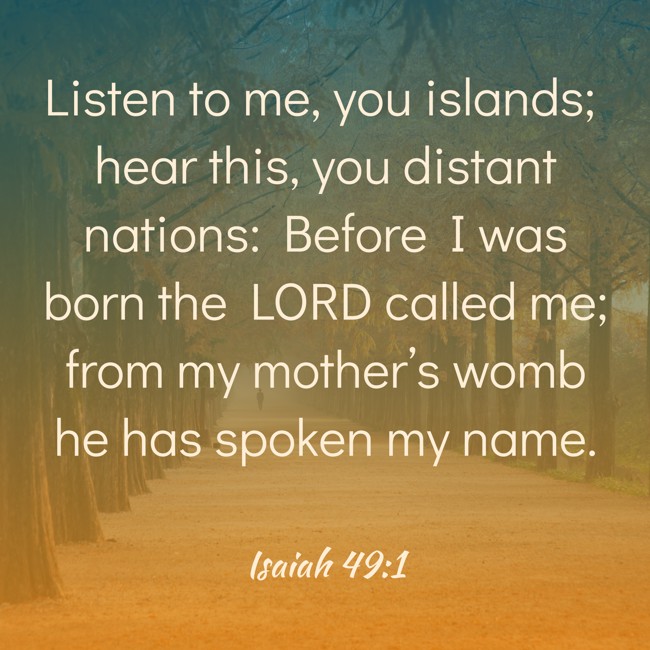 Listen to me, you islands; hear this, you distant nations: Before I was born the LORD called me; from my mother’s womb he has spoken my name. - Isaiah 49:1