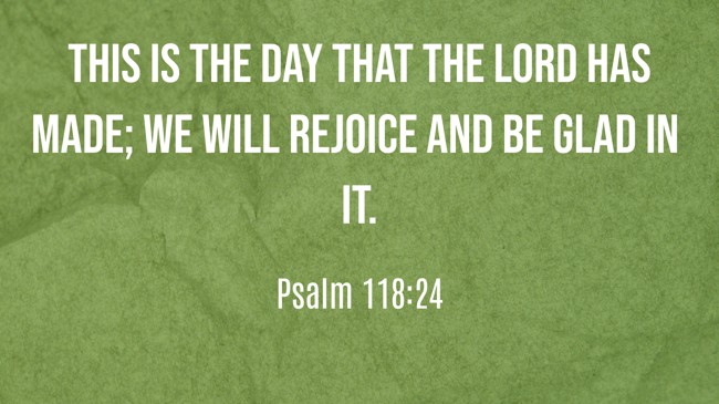 This is the day that the LORD has made; we will rejoice and be glad in it. - Psalm 118:24