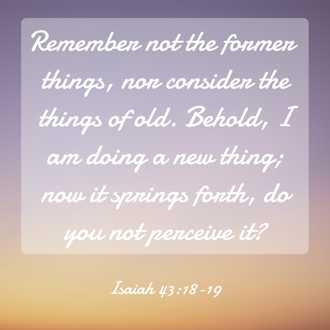 Remember not the former things, nor consider the things of old. Behold, I am doing a new thing; now it springs forth, do you not perceive it? - Isaiah 43:18-19