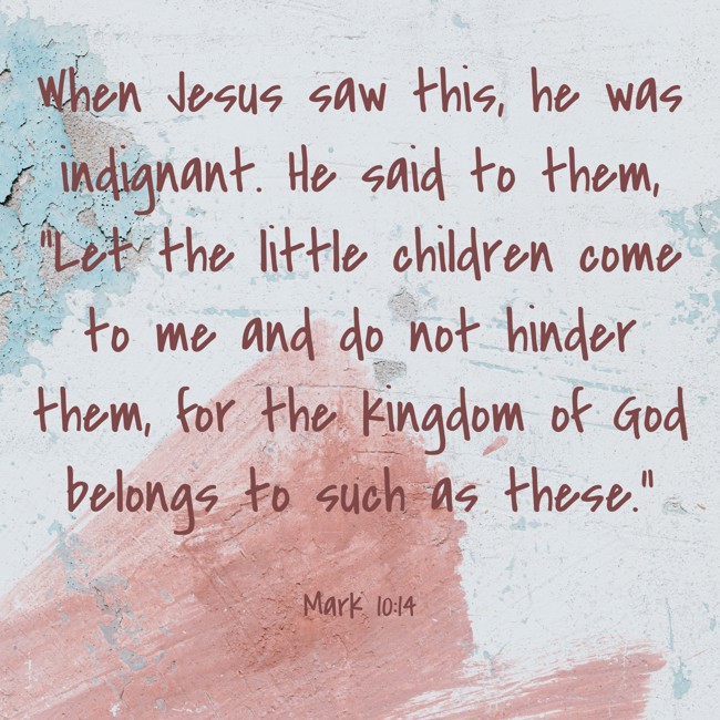 When Jesus saw this, he was indignant. He said to them, “Let the little children come to me and do not hinder them, for the kingdom of God belongs to such as these.” - Mark 10:14