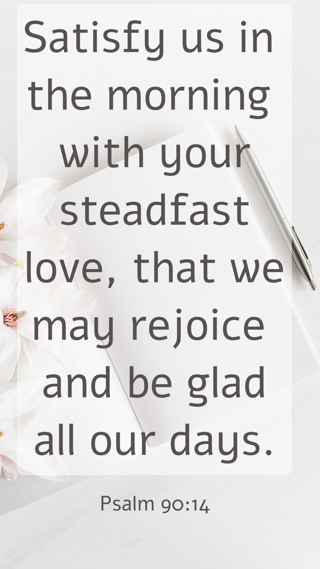 Satisfy us in the morning with your steadfast love, that we may rejoice and be glad all our days. - Psalm 90:14