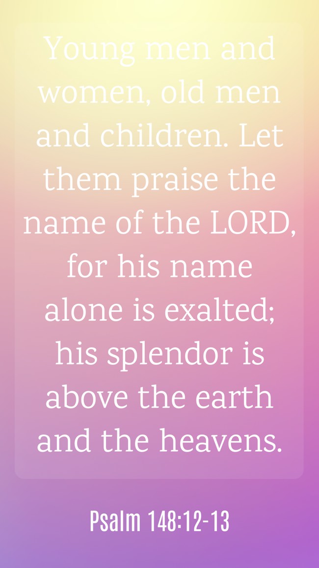 Young men and women, old men and children. Let them praise the name of the LORD, for his name alone is exalted; his splendor is above the earth and the heavens. - Psalm 148:12-13