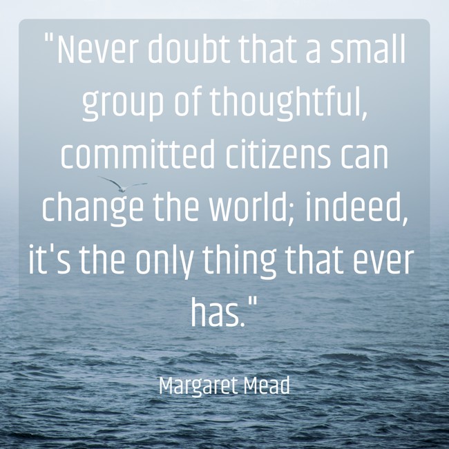 Never doubt that a small group of thoughtful, committed citizens can change the world; indeed, it's the only thing that ever has. - Margaret Mead