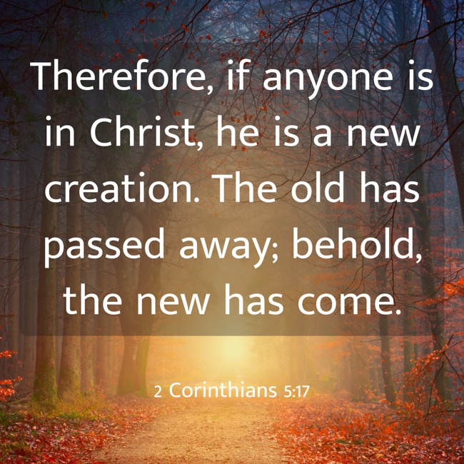 Therefore, if anyone is in Christ, he is a new creation. The old has passed away; behold, the new has come. - 2 Corinthians 5:17