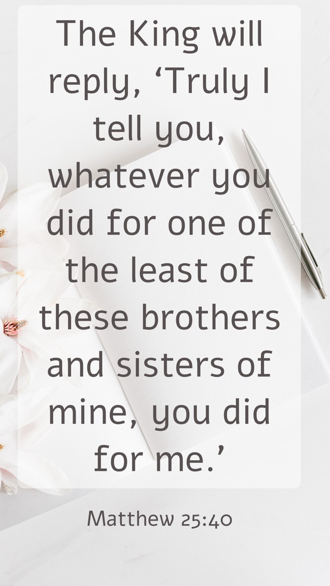 The King will reply, ‘Truly I tell you, whatever you did for one of the least of these brothers and sisters of mine, you did for me.’ - Matthew 25:40