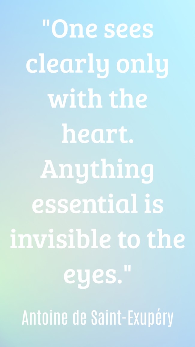 One sees clearly only with the heart. Anything essential is invisible to the eyes. - Antoine de Saint-Exupéry