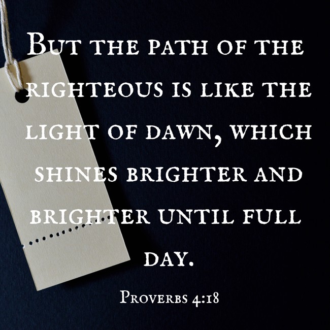 But the path of the righteous is like the light of dawn, which shines brighter and brighter until full day. - Proverbs 4:18
