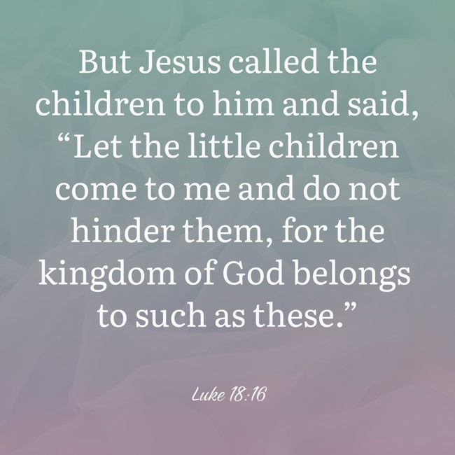 But Jesus called the children to him and said, “Let the little children come to me and do not hinder them, for the kingdom of God belongs to such as these.” - Luke 18:16