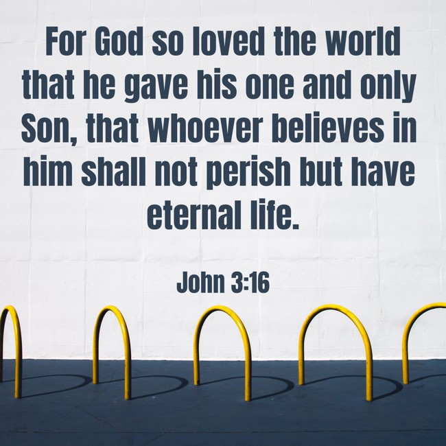 For God so loved the world that he gave his one and only Son, that whoever believes in him shall not perish but have eternal life. - John 3:16