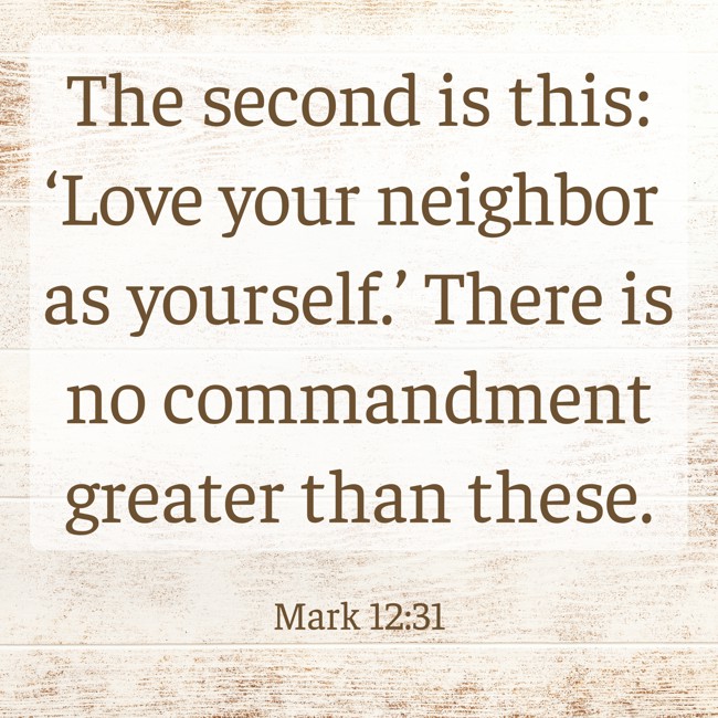 The second is this: ‘Love your neighbor as yourself.’ There is no commandment greater than these. - Mark 12:31