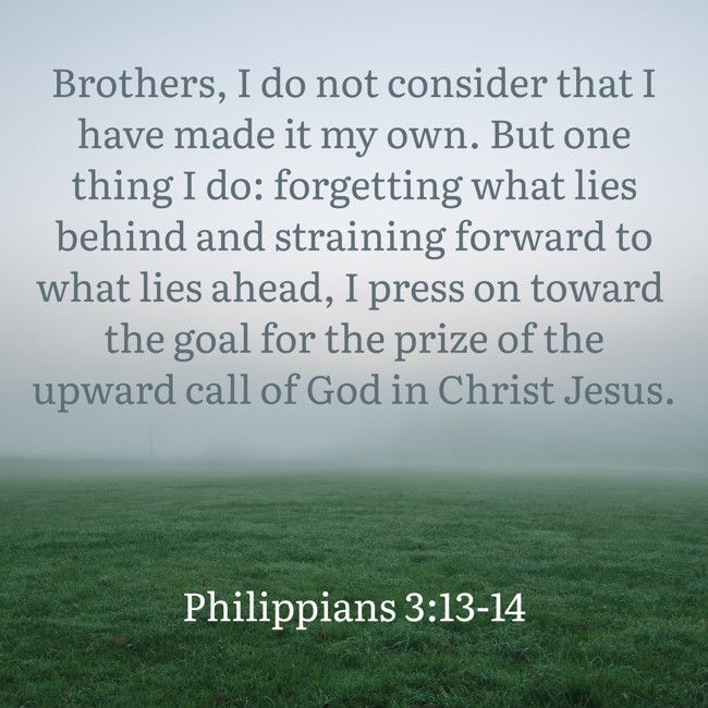 Brothers, I do not consider that I have made it my own. But one thing I do: forgetting what lies behind and straining forward to what lies ahead, I press on toward the goal for the prize of the upward call of God in Christ Jesus. - Philippians 3:13-14