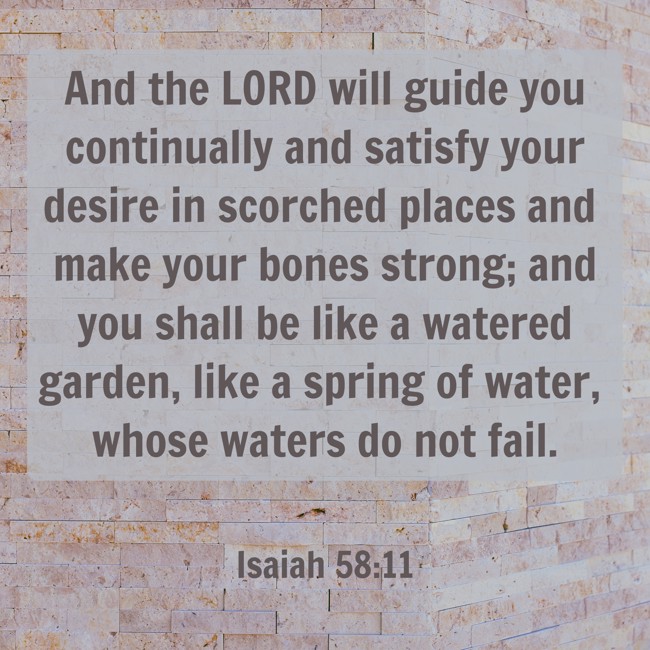 And the LORD will guide you continually and satisfy your desire in scorched places and make your bones strong; and you shall be like a watered garden, like a spring of water, whose waters do not fail. - Isaiah 58:11