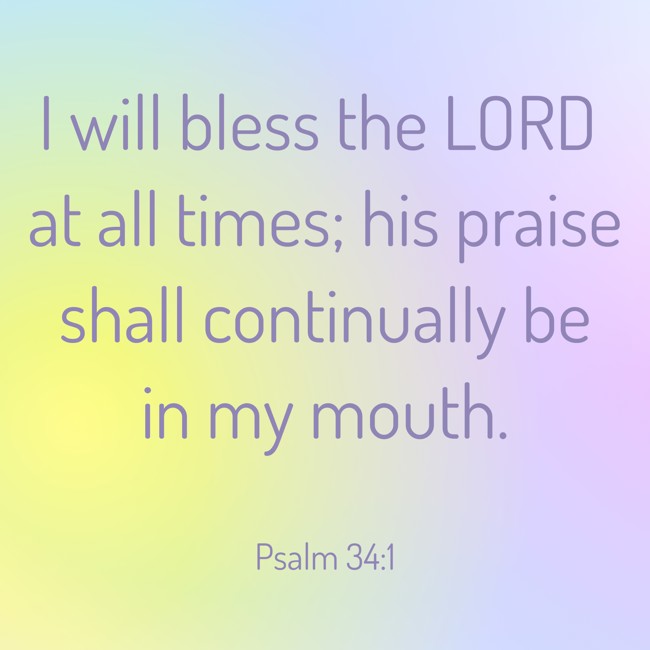 I will bless the LORD at all times; his praise shall continually be in my mouth. - Psalm 34:1