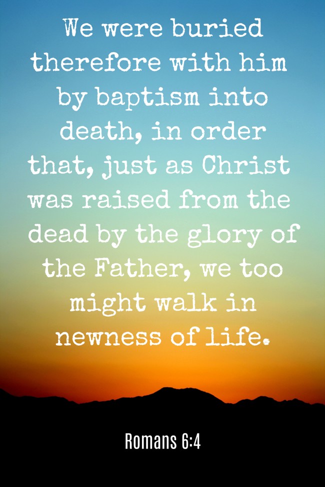 We were buried therefore with him by baptism into death, in order that, just as Christ was raised from the dead by the glory of the Father, we too might walk in newness of life. - Romans 6:4